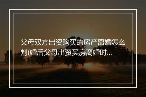 父母双方出资购买的房产离婚怎么判(婚后父母出资买房离婚时怎么分割)