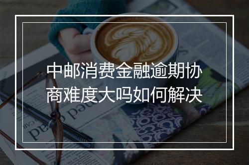 中邮消费金融逾期协商难度大吗如何解决