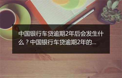 中国银行车贷逾期2年后会发生什么?中国银行车贷逾期2年的后果有哪些?