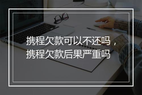 携程欠款可以不还吗,携程欠款后果严重吗