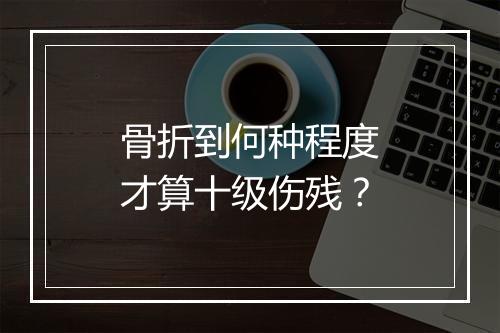 骨折到何种程度才算十级伤残?