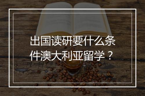 出国读研要什么条件澳大利亚留学?