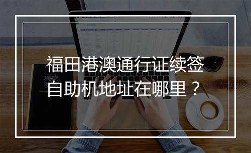 福田港澳通行证续签自助机地址在哪里?