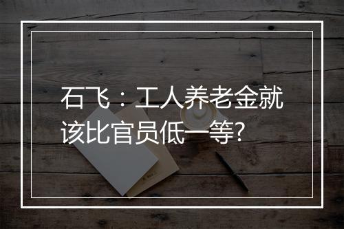 石飞:工人养老金就该比官员低一等?