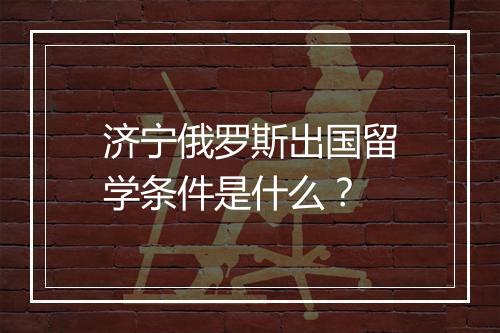济宁俄罗斯出国留学条件是什么?