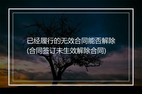 已经履行的无效合同能否解除(合同签订未生效解除合同)