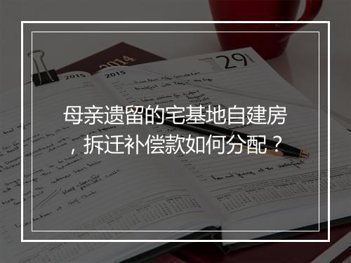 母亲遗留的宅基地自建房,拆迁补偿款如何分配?