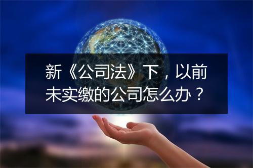 新《公司法》下,以前未实缴的公司怎么办?