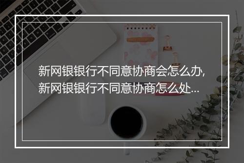 新网银银行不同意协商会怎么办,新网银银行不同意协商怎么处理