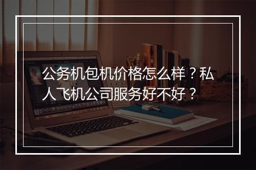 公务机包机价格怎么样?私人飞机公司服务好不好?